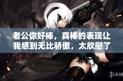 老公你好棒，真棒的表现让我感到无比骄傲，太欣慰了！