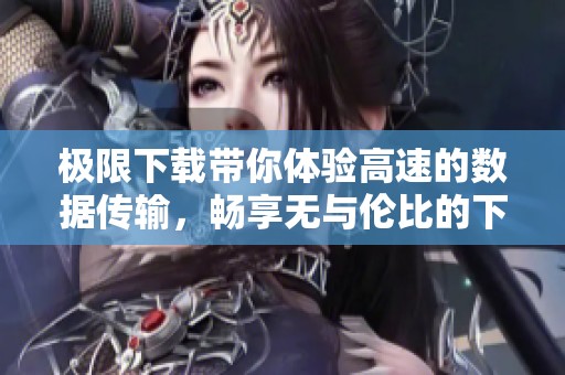 极限下载带你体验高速的数据传输，畅享无与伦比的下载速度和便利。