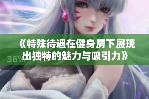 《特殊待遇在健身房下展现出独特的魅力与吸引力》