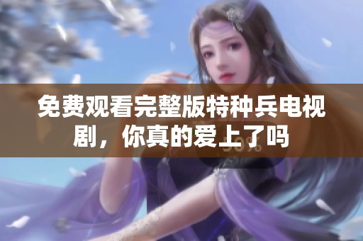 免费观看完整版特种兵电视剧，你真的爱上了吗