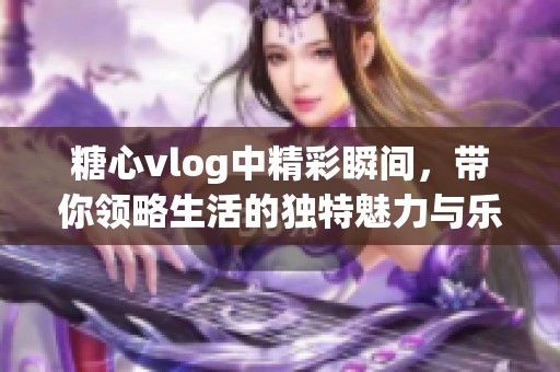 糖心vlog中精彩瞬间，带你领略生活的独特魅力与乐趣