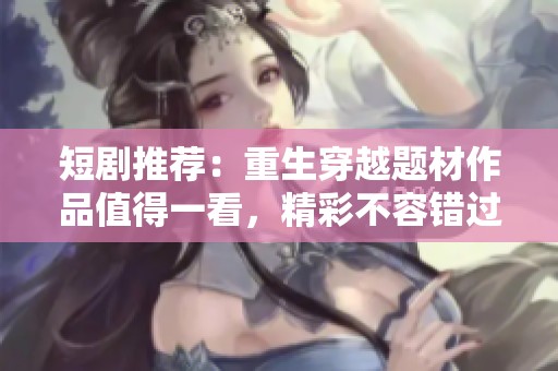 短剧推荐：重生穿越题材作品值得一看，精彩不容错过！