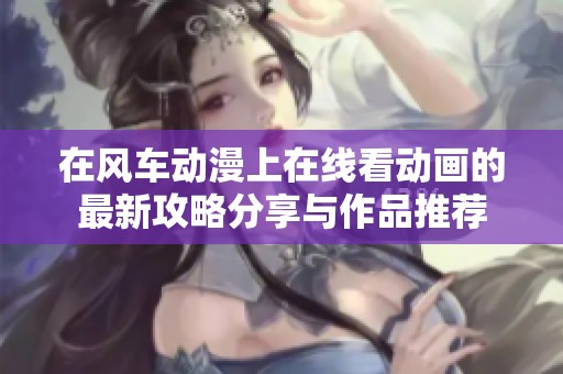 在风车动漫上在线看动画的最新攻略分享与作品推荐