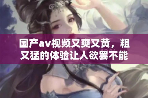国产**视频又爽又黄，粗又猛的体验让人欲罢不能