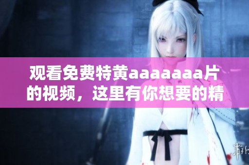 观看免费特黄aaaaaa**的视频，这里有你想要的精彩内容等着你！