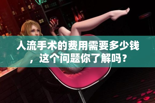 人流手术的费用需要多少钱，这个问题你了解吗？