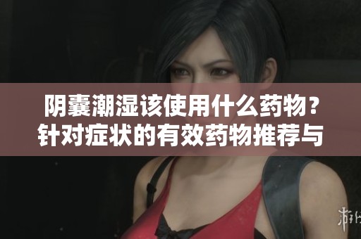 阴囊潮湿该使用什么药物？针对症状的有效药物推荐与介绍