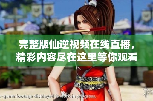 完整版仙逆视频在线直播，精彩内容尽在这里等你观看！