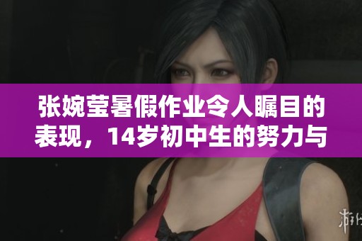 张婉莹暑假作业令人瞩目的表现，14岁初中生的努力与成果展现风采