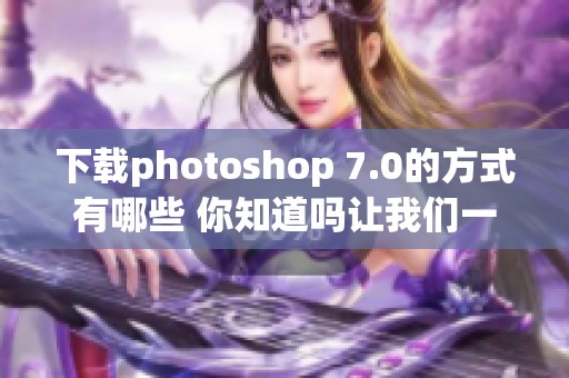 下载photoshop 7.0的方式有哪些 你知道吗让我们一起了解一下吧