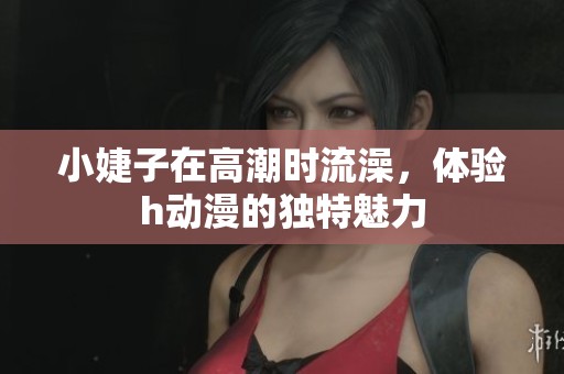 小婕子在高潮时流澡，体验h动漫的独特魅力