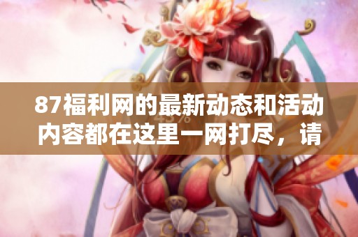 87福利网的最新动态和活动内容都在这里一网打尽，请速来了解！
