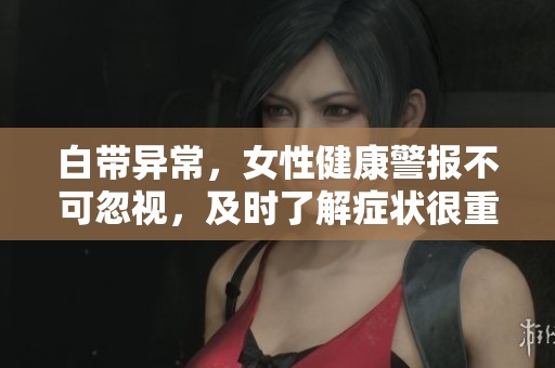白带异常，女性健康警报不可忽视，及时了解症状很重要