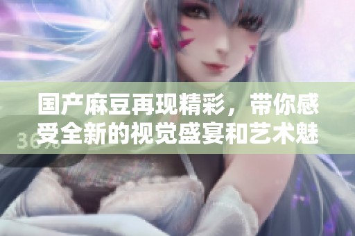 国产麻豆再现精彩，带你感受全新的视觉盛宴和艺术魅力。
