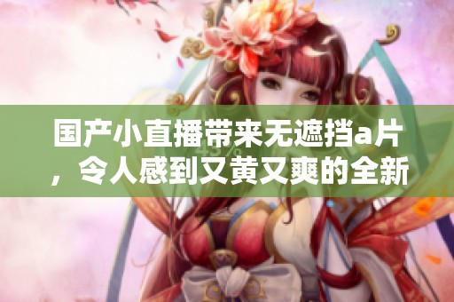 国产小直播带来无遮挡**，令人感到又黄又爽的全新体验