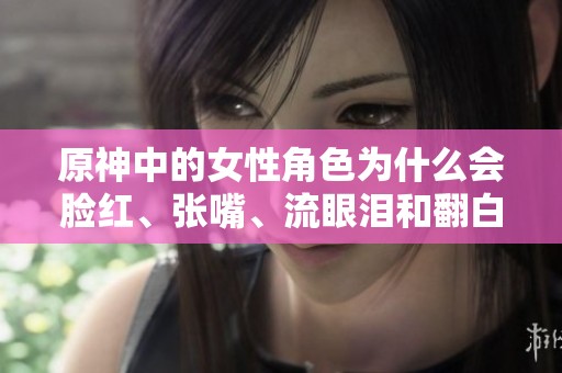 原神中的女性角色为什么会脸红、张嘴、流眼泪和翻白眼呢？这些表现背后有什么故事？