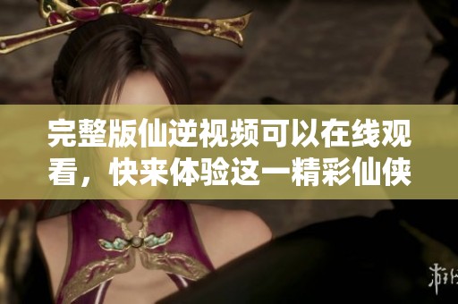 完整版仙逆视频可以在线观看，快来体验这一精彩仙侠之旅！