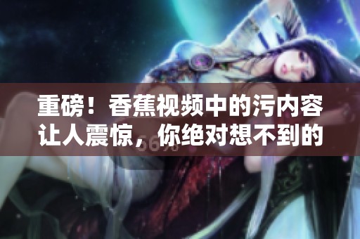 重磅！香蕉视频中的污内容让人震惊，你绝对想不到的秘密曝光了！