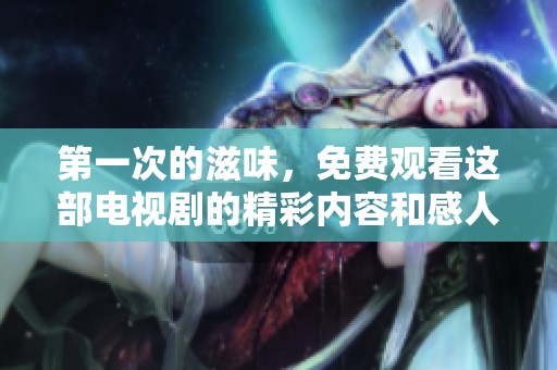 第一次的滋味，免费观看这部电视剧的精彩内容和感人故事