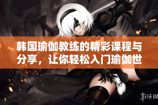 韩国瑜伽教练的精彩课程与分享，让你轻松入门瑜伽世界