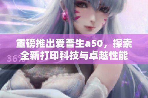 重磅推出爱普生a50，探索全新打印科技与卓越性能