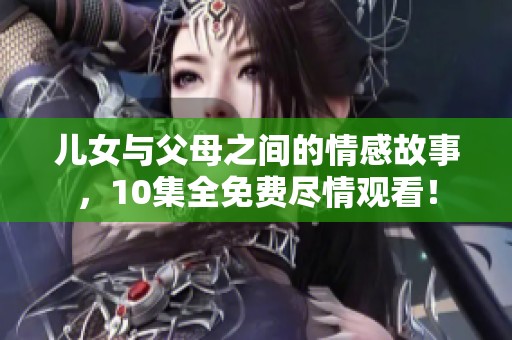 儿女与父母之间的情感故事，10集全免费尽情观看！