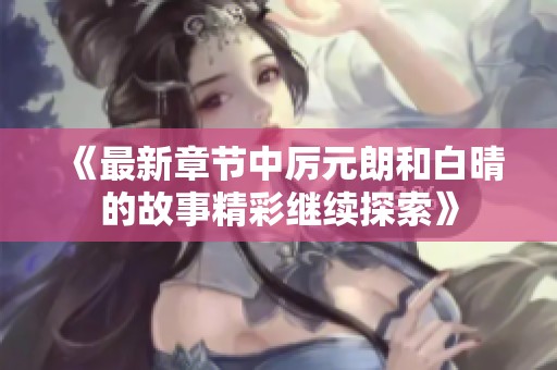 《最新章节中厉元朗和白晴的故事精彩继续探索》