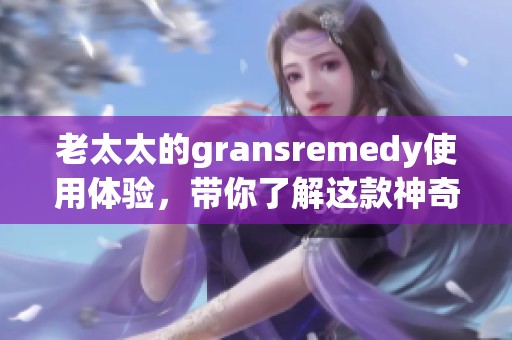 老太太的gransremedy使用体验，带你了解这款神奇的产品效果如何