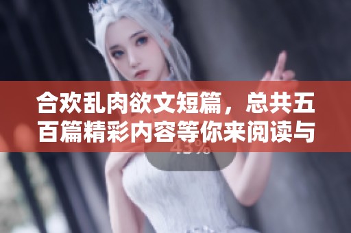 合欢乱肉欲文短篇，总共五百篇精彩内容等你来阅读与探索