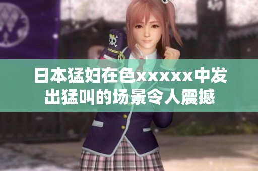 日本猛妇在色xxxxx中发出猛叫的场景令人震撼