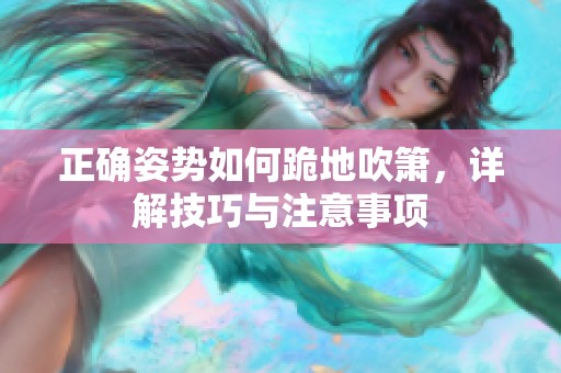 正确姿势如何跪地吹箫，详解技巧与注意事项