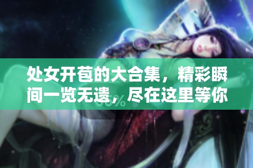 处女开苞的大合集，精彩瞬间一览无遗，尽在这里等你发现