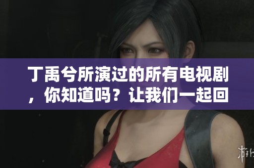 丁禹兮所演过的所有电视剧，你知道吗？让我们一起回顾一下他的精彩作品吧
