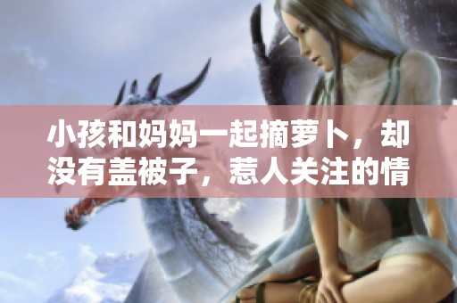小孩和妈妈一起摘萝卜，却没有盖被子，惹人关注的情景出现了