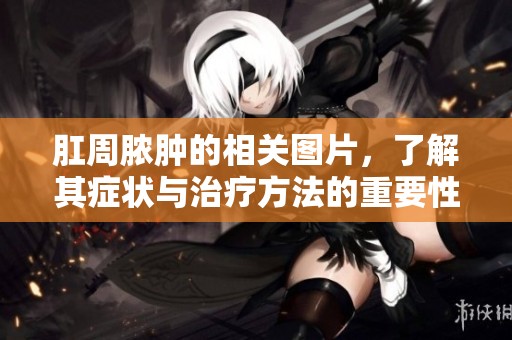 肛周脓肿的相关图片，了解其症状与治疗方法的重要性
