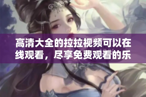 高清大全的拉拉视频可以在线观看，尽享免费观看的乐趣和丰富内容