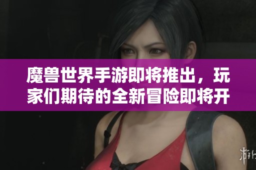 魔兽世界手游即将推出，玩家们期待的全新冒险即将开启