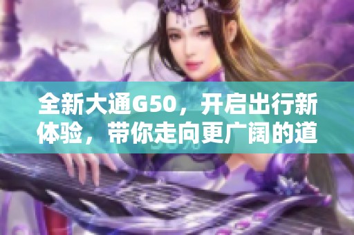 全新大通G50，开启出行新体验，带你走向更广阔的道路生活。