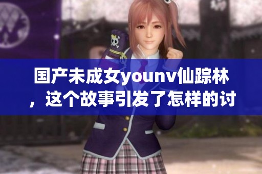 国产未成女younv仙踪林，这个故事引发了怎样的讨论和反响呢