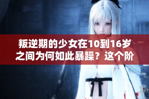 叛逆期的少女在10到16岁之间为何如此暴躁？这个阶段的叛逆需要我们关注。