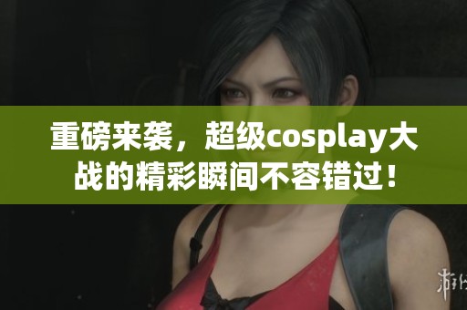 重磅来袭，超级cosplay大战的精彩瞬间不容错过！