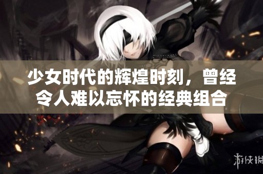 少女时代的辉煌时刻，曾经令人难以忘怀的经典组合
