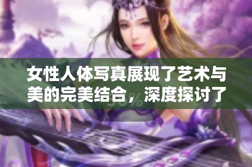 女性人体写真展现了艺术与美的完美结合，深度探讨了女性之美的多样性与魅力。