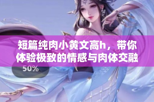 短篇纯肉小黄文高h，带你体验极致的情感与肉体交融的故事