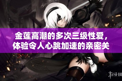 金莲高潮的多次三级性爱，体验令人心跳加速的亲密关系