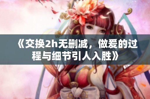 《交换2h无删减，做爰的过程与细节引人入胜》