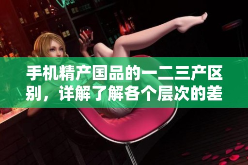 手机精产国品的一二三产区别，详解了解各个层次的差异与特点