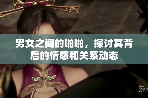 男女之间的啪啪，探讨其背后的情感和关系动态