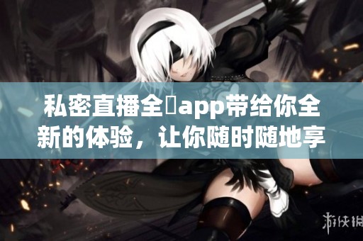 私密直播全婐app带给你全新的体验，让你随时随地享受私密时光