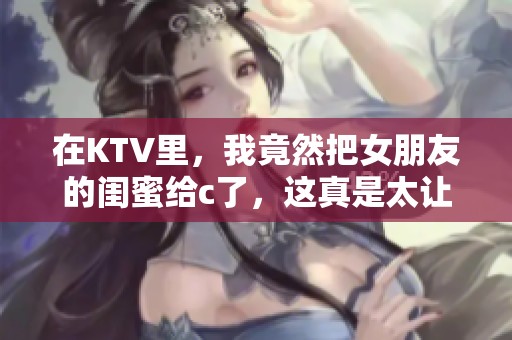 在KTV里，我竟然把女朋友的闺蜜给c了，这真是太让人意外了